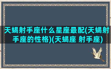 天蝎射手座什么星座最配(天蝎射手座的性格)(天蝎座 射手座)